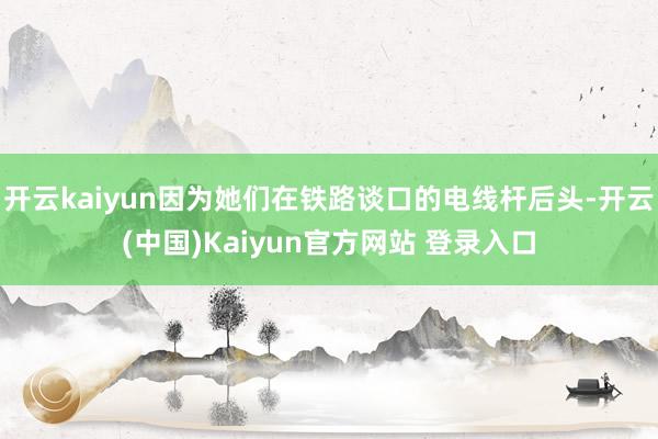 开云kaiyun因为她们在铁路谈口的电线杆后头-开云(中国)Kaiyun官方网站 登录入口