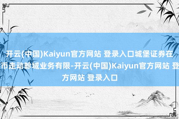 开云(中国)Kaiyun官方网站 登录入口城堡证券在加密货币走动畛域业务有限-开云(中国)Kaiyun官方网站 登录入口