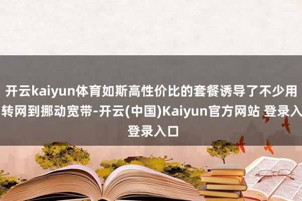 开云kaiyun体育如斯高性价比的套餐诱导了不少用户转网到挪动宽带-开云(中国)Kaiyun官方网站 登录入口