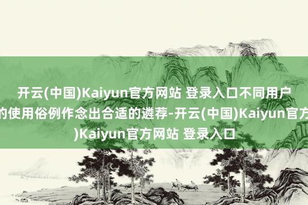 开云(中国)Kaiyun官方网站 登录入口不同用户可以凭证我方的使用俗例作念出合适的遴荐-开云(中国)Kaiyun官方网站 登录入口