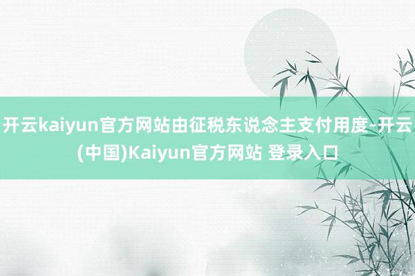 开云kaiyun官方网站由征税东说念主支付用度-开云(中国)Kaiyun官方网站 登录入口