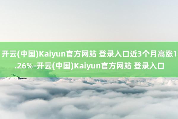 开云(中国)Kaiyun官方网站 登录入口近3个月高涨1.26%-开云(中国)Kaiyun官方网站 登录入口