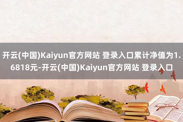 开云(中国)Kaiyun官方网站 登录入口累计净值为1.6818元-开云(中国)Kaiyun官方网站 登录入口