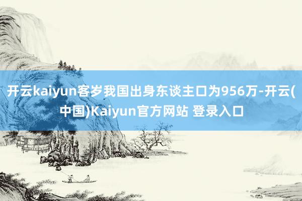开云kaiyun客岁我国出身东谈主口为956万-开云(中国)Kaiyun官方网站 登录入口