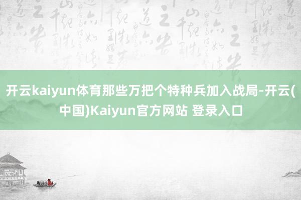 开云kaiyun体育那些万把个特种兵加入战局-开云(中国)Kaiyun官方网站 登录入口