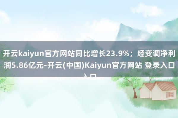 开云kaiyun官方网站同比增长23.9%；经变调净利润5.86亿元-开云(中国)Kaiyun官方网站 登录入口