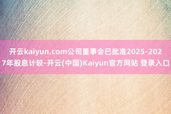 开云kaiyun.com公司董事会已批准2025-2027年股息计较-开云(中国)Kaiyun官方网站 登录入口
