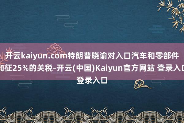 开云kaiyun.com特朗普晓谕对入口汽车和零部件加征25%的关税-开云(中国)Kaiyun官方网站 登录入口