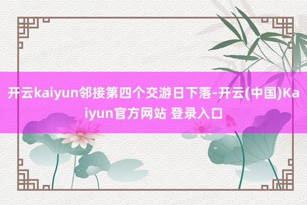 开云kaiyun邻接第四个交游日下落-开云(中国)Kaiyun官方网站 登录入口