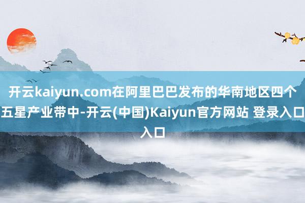 开云kaiyun.com在阿里巴巴发布的华南地区四个五星产业带中-开云(中国)Kaiyun官方网站 登录入口