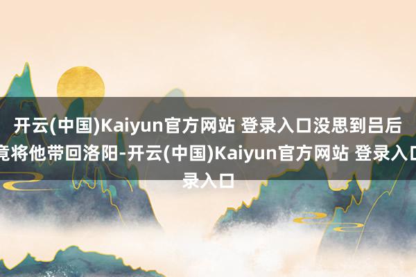 开云(中国)Kaiyun官方网站 登录入口没思到吕后竟将他带回洛阳-开云(中国)Kaiyun官方网站 登录入口