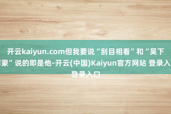 开云kaiyun.com但我要说“刮目相看”和“吴下阿蒙”说的即是他-开云(中国)Kaiyun官方网站 登录入口