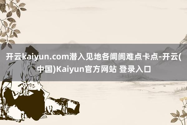 开云kaiyun.com潜入见地各阛阓难点卡点-开云(中国)Kaiyun官方网站 登录入口