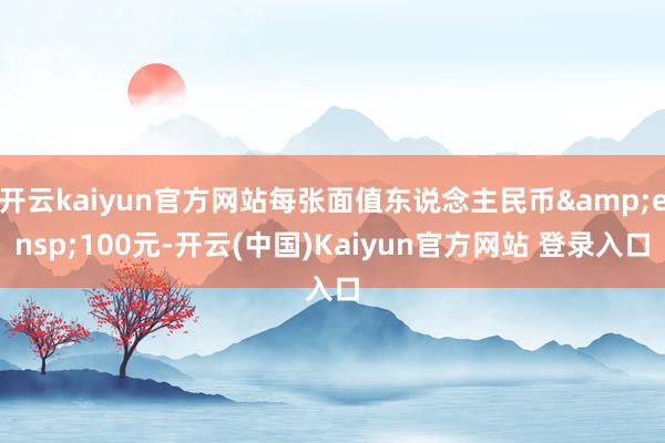 开云kaiyun官方网站每张面值东说念主民币 100元-开云(中国)Kaiyun官方网站 登录入口