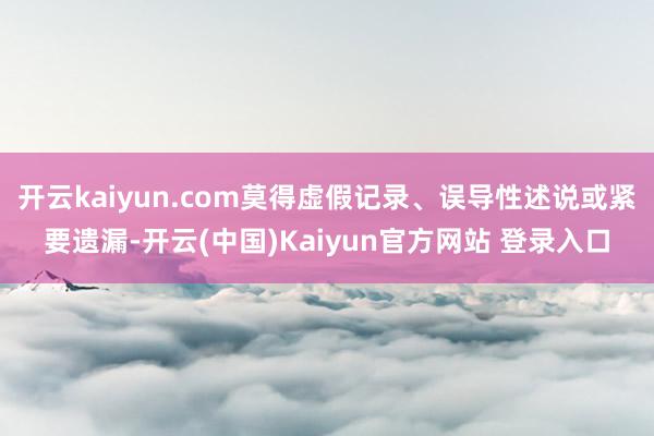 开云kaiyun.com莫得虚假记录、误导性述说或紧要遗漏-开云(中国)Kaiyun官方网站 登录入口