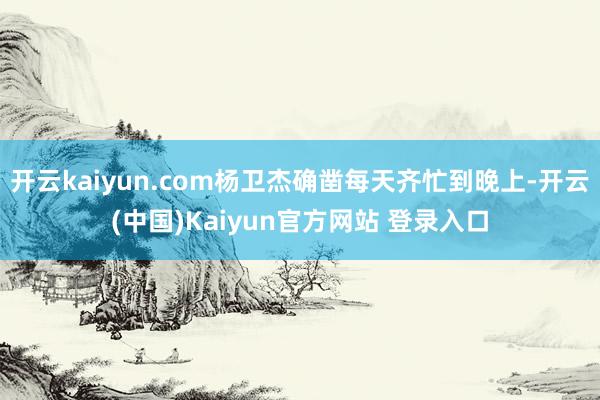 开云kaiyun.com杨卫杰确凿每天齐忙到晚上-开云(中国)Kaiyun官方网站 登录入口