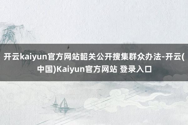 开云kaiyun官方网站韶关公开搜集群众办法-开云(中国)Kaiyun官方网站 登录入口