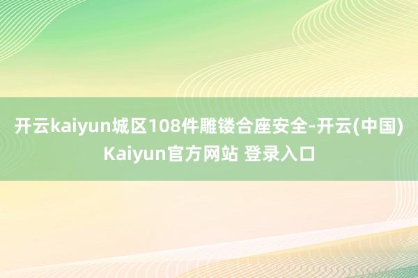 开云kaiyun城区108件雕镂合座安全-开云(中国)Kaiyun官方网站 登录入口