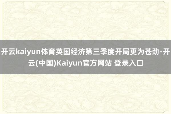 开云kaiyun体育英国经济第三季度开局更为苍劲-开云(中国)Kaiyun官方网站 登录入口