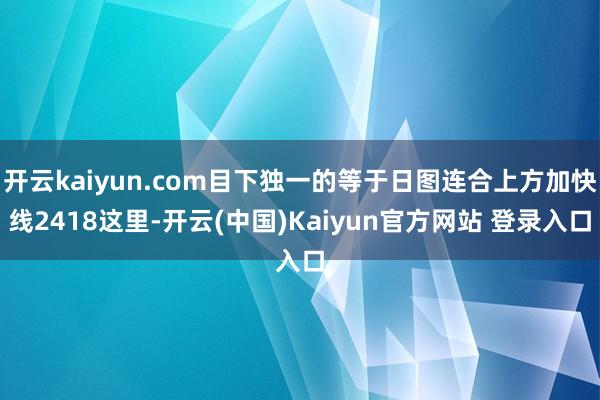 开云kaiyun.com目下独一的等于日图连合上方加快线2418这里-开云(中国)Kaiyun官方网站 登录入口