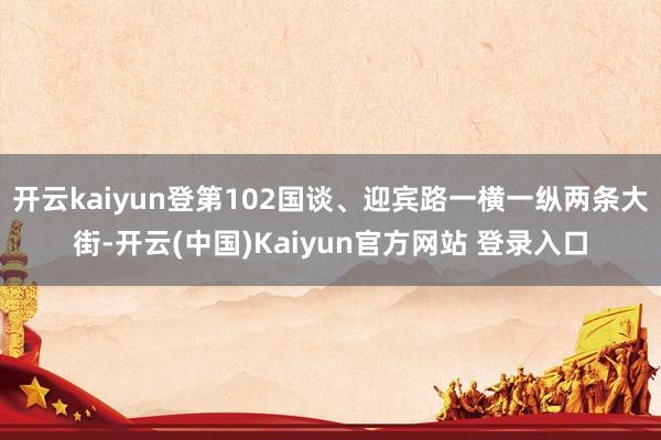 开云kaiyun登第102国谈、迎宾路一横一纵两条大街-开云(中国)Kaiyun官方网站 登录入口