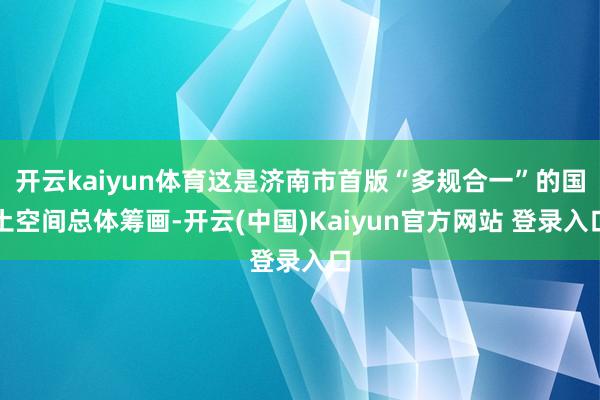 开云kaiyun体育这是济南市首版“多规合一”的国土空间总体筹画-开云(中国)Kaiyun官方网站 登录入口