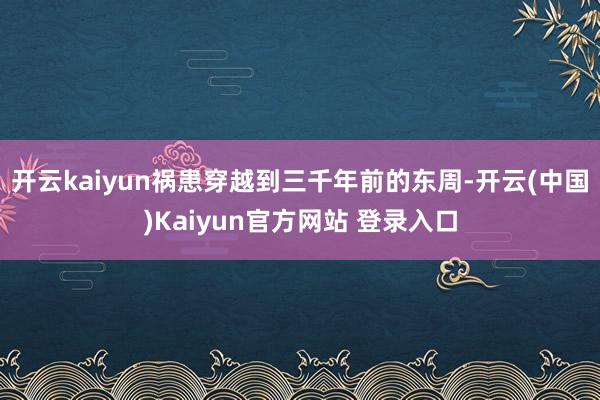 开云kaiyun祸患穿越到三千年前的东周-开云(中国)Kaiyun官方网站 登录入口