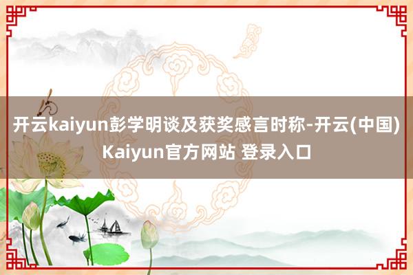 开云kaiyun彭学明谈及获奖感言时称-开云(中国)Kaiyun官方网站 登录入口