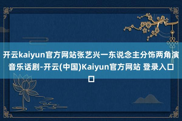 开云kaiyun官方网站张艺兴一东说念主分饰两角演音乐话剧-开云(中国)Kaiyun官方网站 登录入口