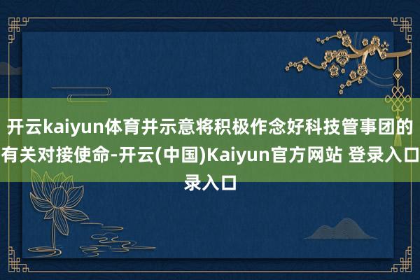 开云kaiyun体育并示意将积极作念好科技管事团的有关对接使命-开云(中国)Kaiyun官方网站 登录入口