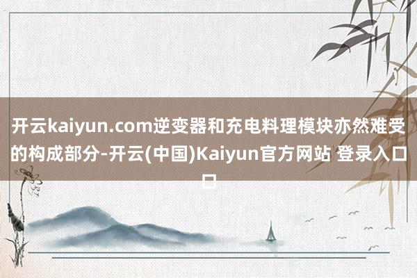 开云kaiyun.com逆变器和充电料理模块亦然难受的构成部分-开云(中国)Kaiyun官方网站 登录入口