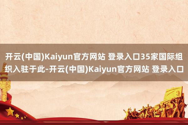 开云(中国)Kaiyun官方网站 登录入口35家国际组织入驻于此-开云(中国)Kaiyun官方网站 登录入口