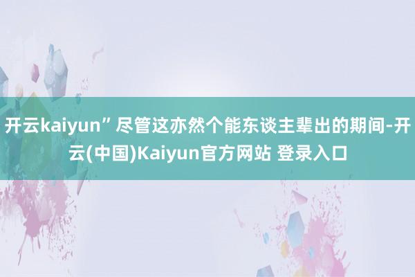 开云kaiyun”尽管这亦然个能东谈主辈出的期间-开云(中国)Kaiyun官方网站 登录入口