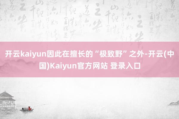 开云kaiyun因此在擅长的“极致野”之外-开云(中国)Kaiyun官方网站 登录入口