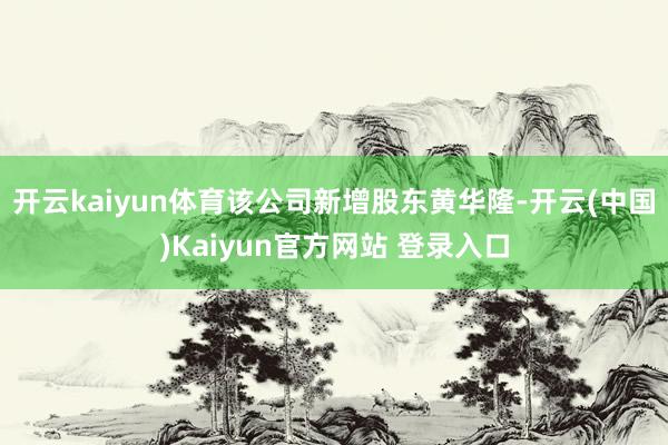 开云kaiyun体育该公司新增股东黄华隆-开云(中国)Kaiyun官方网站 登录入口