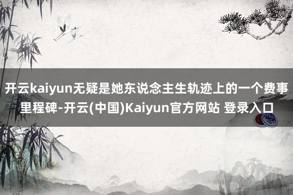 开云kaiyun无疑是她东说念主生轨迹上的一个费事里程碑-开云(中国)Kaiyun官方网站 登录入口