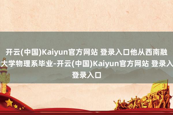 开云(中国)Kaiyun官方网站 登录入口他从西南融合大学物理系毕业-开云(中国)Kaiyun官方网站 登录入口