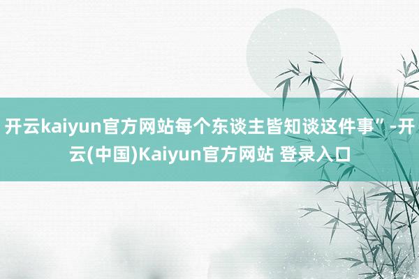 开云kaiyun官方网站每个东谈主皆知谈这件事”-开云(中国)Kaiyun官方网站 登录入口