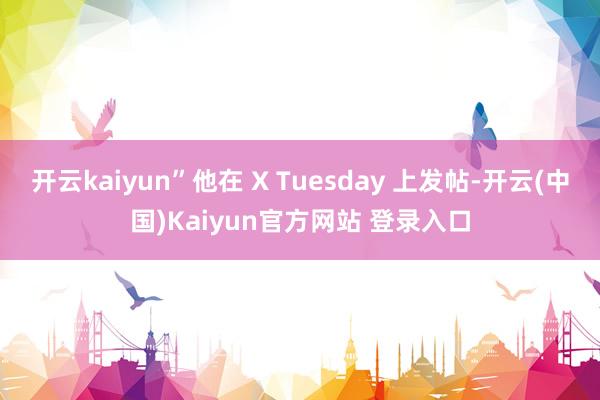 开云kaiyun”他在 X Tuesday 上发帖-开云(中国)Kaiyun官方网站 登录入口