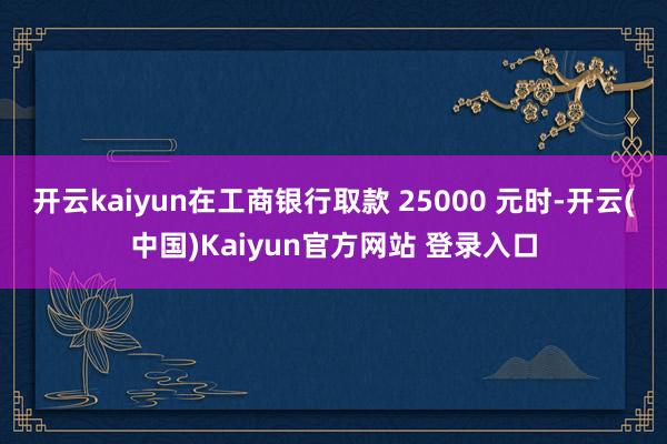开云kaiyun在工商银行取款 25000 元时-开云(中国)Kaiyun官方网站 登录入口