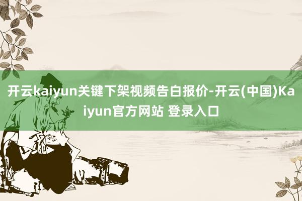 开云kaiyun关键下架视频告白报价-开云(中国)Kaiyun官方网站 登录入口