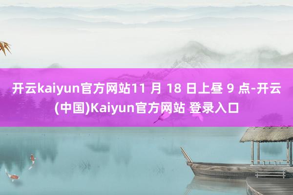 开云kaiyun官方网站11 月 18 日上昼 9 点-开云(中国)Kaiyun官方网站 登录入口