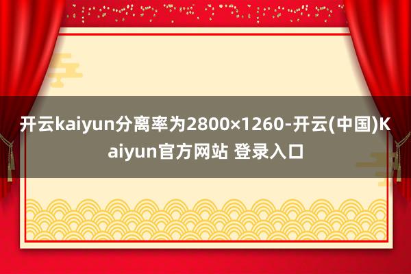 开云kaiyun分离率为2800×1260-开云(中国)Kaiyun官方网站 登录入口
