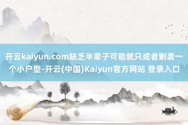 开云kaiyun.com缺乏半辈子可能就只或者剿袭一个小户型-开云(中国)Kaiyun官方网站 登录入口