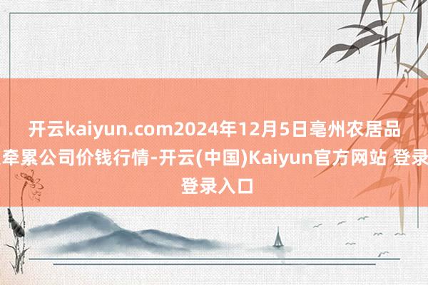 开云kaiyun.com2024年12月5日亳州农居品有限牵累公司价钱行情-开云(中国)Kaiyun官方网站 登录入口