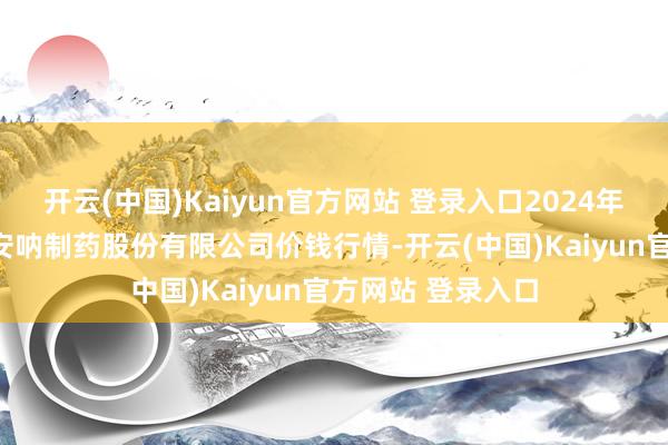 开云(中国)Kaiyun官方网站 登录入口2024年12月5日云南特安呐制药股份有限公司价钱行情-开云(中国)Kaiyun官方网站 登录入口