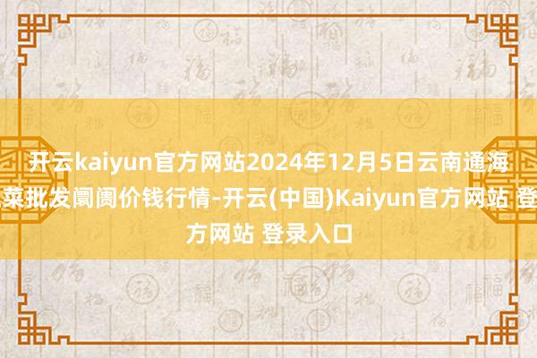 开云kaiyun官方网站2024年12月5日云南通海金山蔬菜批发阛阓价钱行情-开云(中国)Kaiyun官方网站 登录入口