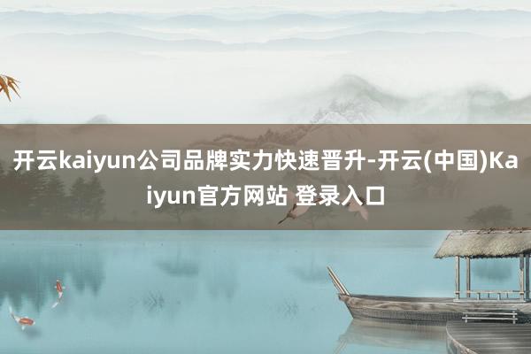 开云kaiyun公司品牌实力快速晋升-开云(中国)Kaiyun官方网站 登录入口
