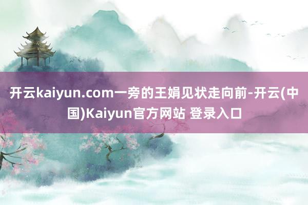 开云kaiyun.com一旁的王娟见状走向前-开云(中国)Kaiyun官方网站 登录入口