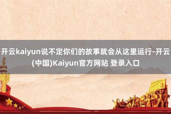开云kaiyun说不定你们的故事就会从这里运行-开云(中国)Kaiyun官方网站 登录入口